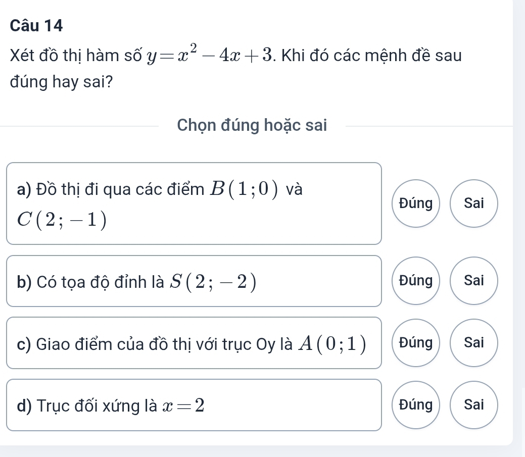 Xét đồ thị hàm số y=x^2-4x+3. Khi đó các mệnh đề sau
đúng hay sai?
Chọn đúng hoặc sai
a) Đồ thị đi qua các điểm B(1;0) và
Đúng Sai
C(2;-1)
b) Có tọa độ đỉnh là S(2;-2) Đúng Sai
c) Giao điểm của đồ thị với trục Oy là A(0;1) Đúng Sai
d) Trục đối xứng là x=2 Đúng Sai