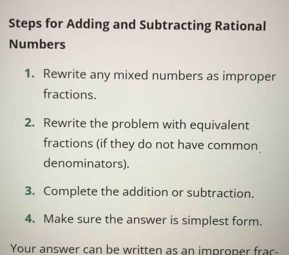 Steps for Adding and Subtracting Rational 
Numbers 
1. Rewrite any mixed numbers as improper 
fractions. 
2. Rewrite the problem with equivalent 
fractions (if they do not have common 
denominators). 
3. Complete the addition or subtraction. 
4. Make sure the answer is simplest form. 
Your answer can be written as an improper frac-