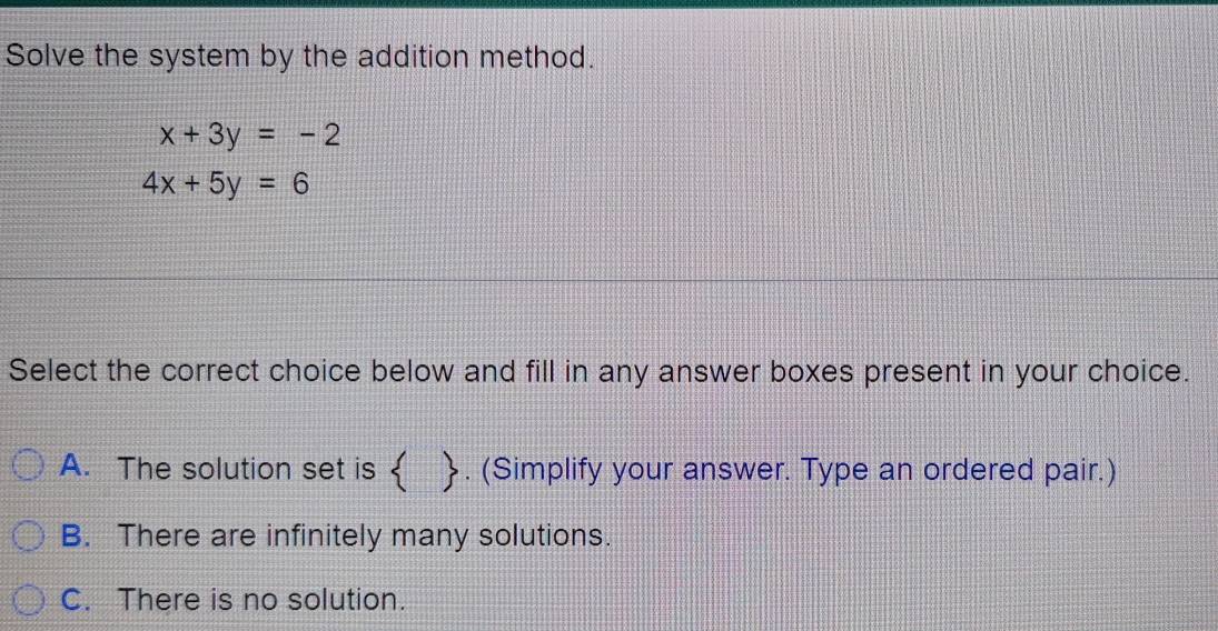 Solve the system by the addition method.
x+3y=-2
4x+5y=6
Select the correct choice below and fill in any answer boxes present in your choice.
A. The solution set is  [. (Simplify your answer. Type an ordered pair.)
B. There are infinitely many solutions.
C. There is no solution.