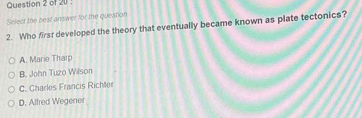 Select the best answer for the question.
2. Who first developed the theory that eventually became known as plate tectonics?
A. Marie Tharp
B. John Tuzo Wilson
C. Charles Francis Richter
D. Alfred Wegener
