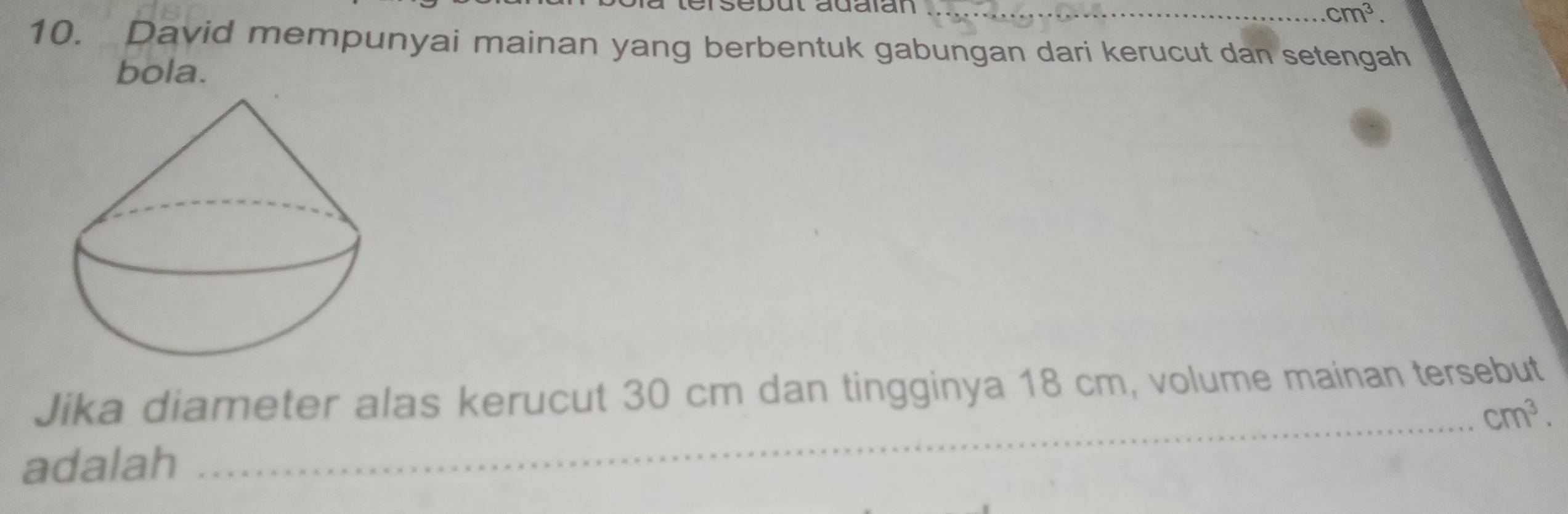 sebut adaian _ cm^3. 
10. David mempunyai mainan yang berbentuk gabungan dari kerucut dan setengah 
bola. 
Jika diameter alas kerucut 30 cm dan tingginya 18 cm, volume mainan tersebut 
_ cm^3. 
adalah