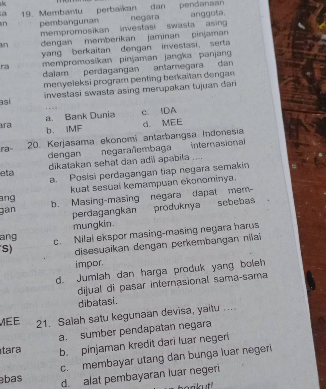 ık
a 19. Membantu perbaikan dan pendanaan
n pembangunan negara anggota,
mempromosikan investasi swasta asing
an
dengan memberikan jaminan pinjaman
yang berkaitan dengan investasi, serta
ra mempromosikan pinjaman jangka panjan
dalam perdagangan antarnegara dan
menyeleksi program penting berkaitan dengan
investasi swasta asing merupakan tujuan dari
asi
a. Bank Dunia c. IDA
ara
b. IMF d. MEE
ra- 20. Kerjasama ekonomi antarbangsa Indonesia
dengan negara/lembaga internasional
dikatakan sehat dan adil apabila ....
a. Posisi perdagangan tiap negara semakin
eta
kuat sesuai kemampuan ekonominya.
ang
gan b. Masing-masing negara dapat mem-
perdagangkan produknya sebebas
mungkin.
ang
c. Nilai ekspor masing-masing negara harus
S)
disesuaikan dengan perkembangan nilai
impor.
d. Jumlah dan harga produk yang boleh
dijual di pasar internasional sama-sama
dibatasi.
EE 21. Salah satu kegunaan devisa, yaitu ....
a. sumber pendapatan negara
tara
b. pinjaman kredit dari luar negeri
c. membayar utang dan bunga luar negeri
ebas
d. alat pembayaran luar negeri
i ut