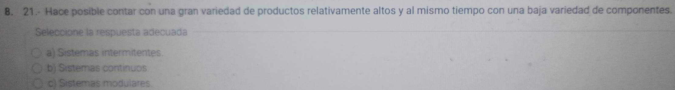 21.- Hace posible contar con una gran variedad de productos relativamente altos y al mismo tiempo con una baja variedad de componentes.
Seleccione la respuesta adecuada
a) Sistemas intermitentes.
b) Sistemas continuos
c) Sistemas modulares.