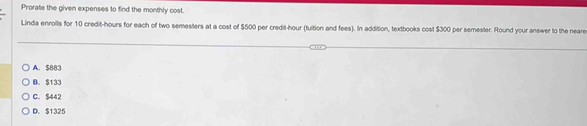 Prorate the given expenses to find the monthly cost.
Linda enrolls for 10 credit-hours for each of two semesters at a cost of $500 per credit-hour (tuition and fees). In addition, textbooks cost $300 per semester. Round your answer to the neare
A. $883
B. $133
C. $442
D. $1325