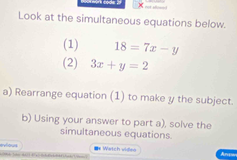 Calculator
Bookwork code: 2F not allowed
Look at the simultaneous equations below.
(1)
18=7x-y
(2) 3x+y=2
a) Rearrange equation (1) to make y the subject.
b) Using your answer to part a), solve the
simultaneous equations.
evious d Watch video
&09bb-5des-4d21-87a3-0c6d0eb41445/task/1/item/2
Answ