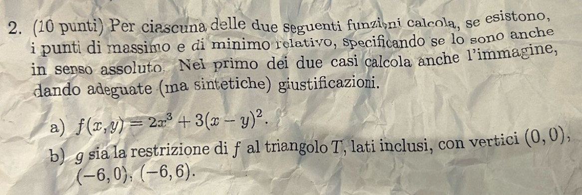 (10 punti) Per ciascuna delle due seguenti funzióni calcola, se esistono, 
i punti di massimo e di minimo relativo, specificando se lo sono anche 
in serso assoluto. Nel primo dei due casi calcola anche l’immagine, 
dando adeguate (ma sintetiche) giustificazioni. 
a) f(x,y)=2x^3+3(x-y)^2. 
b) g sia la restrizione di f al triangolo T, lati inclusi, con vertici (0,0),
(-6,0),(-6,6).