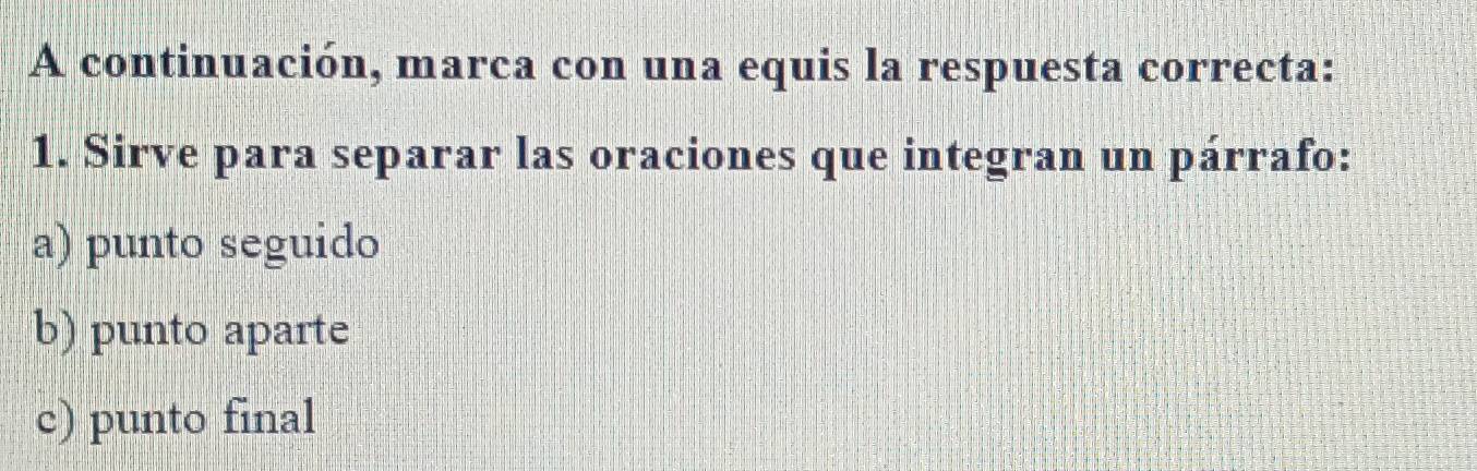 A continuación, marca con una equis la respuesta correcta: 
1. Sirve para separar las oraciones que integran un párrafo: 
a) punto seguido 
b) punto aparte 
c) punto final