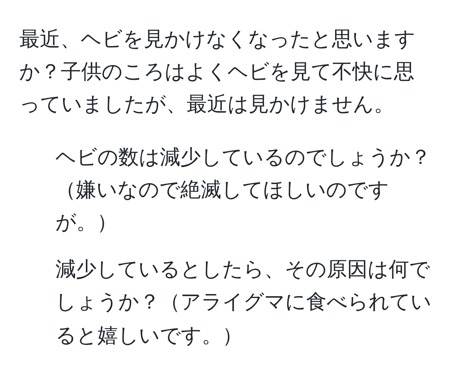 最近、ヘビを見かけなくなったと思いますか？子供のころはよくヘビを見て不快に思っていましたが、最近は見かけません。  
1. ヘビの数は減少しているのでしょうか？嫌いなので絶滅してほしいのですが。  
2. 減少しているとしたら、その原因は何でしょうか？アライグマに食べられていると嬉しいです。