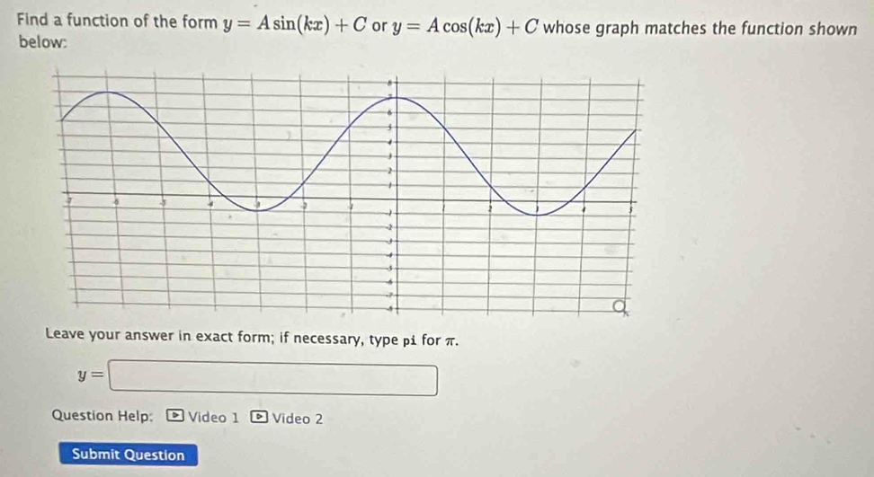 Find a function of the form y=Asin (kx)+C or y=Acos (kx)+C whose graph matches the function shown 
below: 
Leave your answer in exact form; if necessary, type βi for π.
y=□
Question Help: Video 1 Video 2 
Submit Question