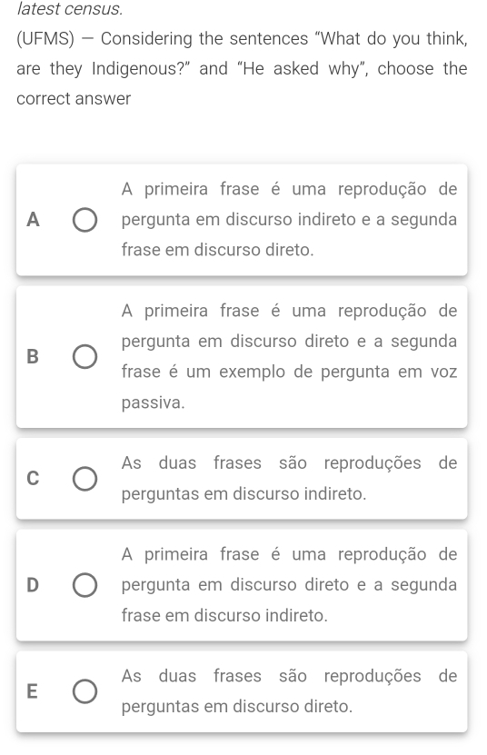 latest census.
(UFMS) - Considering the sentences “What do you think,
are they Indigenous?” and “He asked why”, choose the
correct answer
A primeira frase é uma reprodução de
A pergunta em discurso indireto e a segunda
frase em discurso direto.
A primeira frase é uma reprodução de
B pergunta em discurso direto e a segunda
frase é um exemplo de pergunta em voz
passiva.
As duas frases são reproduções de
C
perguntas em discurso indireto.
A primeira frase é uma reprodução de
D pergunta em discurso direto e a segunda
frase em discurso indireto.
As duas frases são reproduções de
E
perguntas em discurso direto.