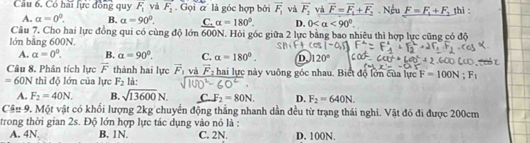 Có hài lực đồng quy F_1 và F_2 Gọi ' là góc hợp bởi vector F_1 và overline F_2 và vector F=vector F_1+vector F_2. Nếu F=F_1+F_2 thì :
A. alpha =0^0. B. alpha =90°. C alpha =180°. D. 0 <90°
Câu 7. Cho hai lực đồng qui có cùng độ lớn 600 N. Hỏi góc giữa 2 lực bằng bao nhiêu thì hợp lực cũng có độ
lớn bằng 600N.
A. alpha =0^0. B. alpha =90°. C. alpha =180°. D. 120°
Câu 8. Phân tích lực vector F thành hai lực vector F_1 và vector F_2 : hai lực ny vuông góc nhau. Biết độ lớn của lực F=100N; F_1
=60N thì độ lớn của lực F_2 là:
A. F_2=40N. B. sqrt(13600)N. C F_2=80N. D. F_2=640N. 
Câu 9. Một vật có khối lượng 2kg chuyển động thẳng nhanh dần đều từ trạng thái nghi. Vật đó đi được 200cm
trong thời gian 2s. Độ lớn hợp lực tác dụng vào nó là :
A. 4N. B. 1N. C. 2N. D. 100N.