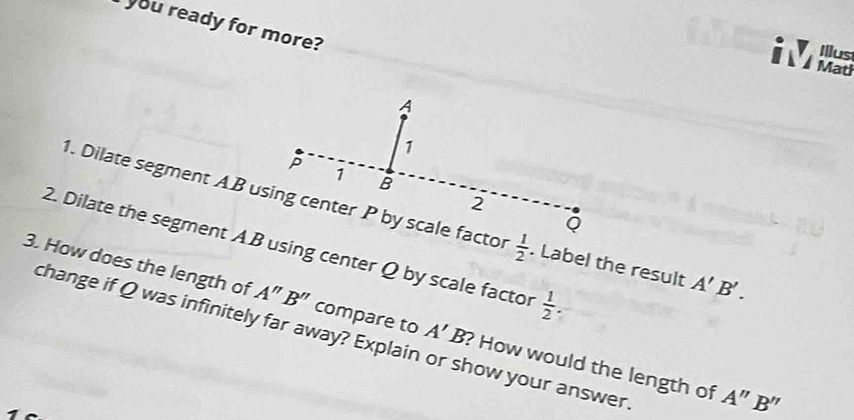 you ready for more? 
Illus 
i d
 1/2 . Label the result A'B'. 
2. Dilate the segment AB using center Q by scale factor  1/2 . 
3. How does the length of A''B'' compare to A'B ? How would the length of 
change if Q was infinitely far away? Explain or show your answer 
1
A''B''