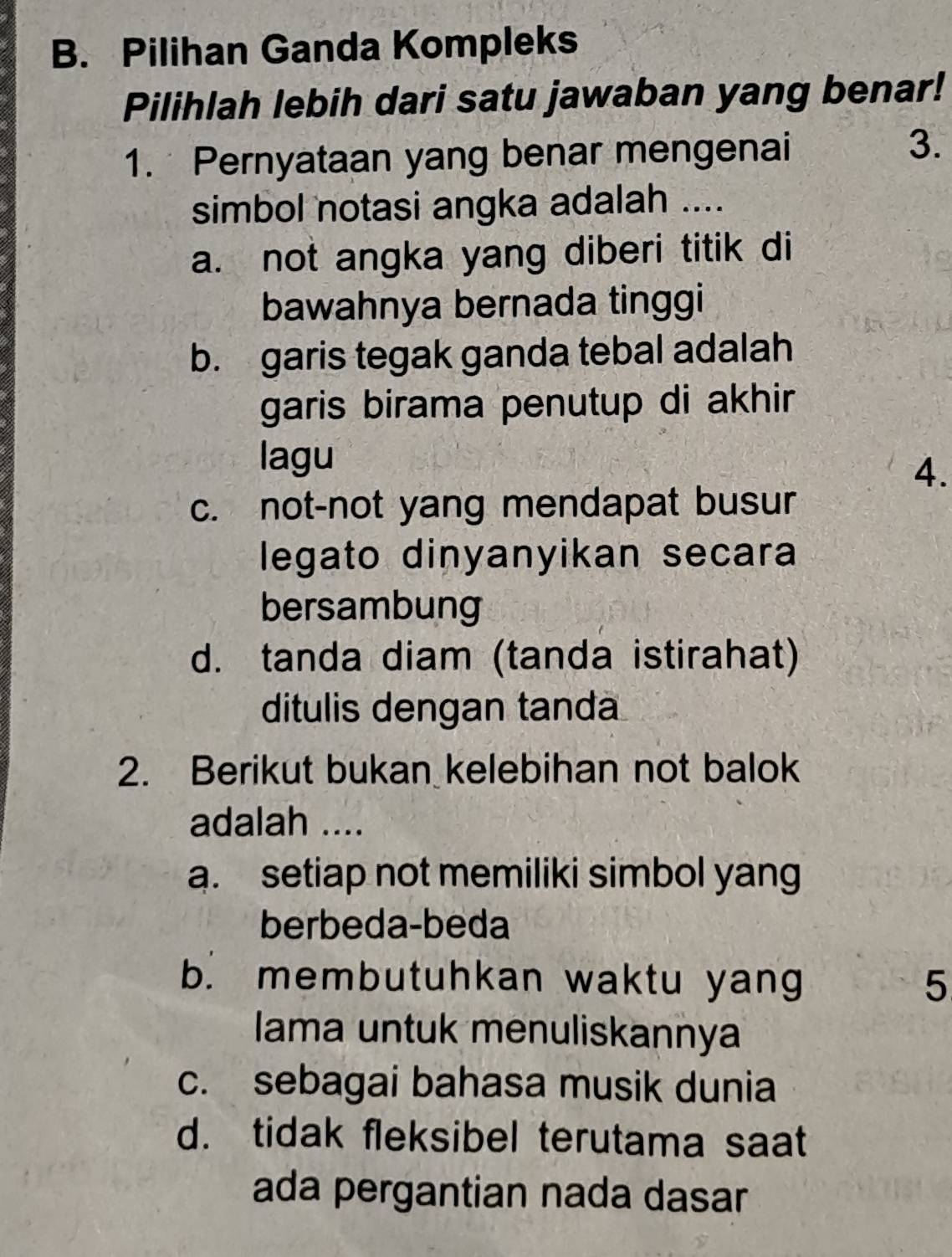 Pilihan Ganda Kompleks
Pilihlah lebih dari satu jawaban yang benar!
1. Pernyataan yang benar mengenai
3.
simbol notasi angka adalah ....
a. not angka yang diberi titik di
bawahnya bernada tinggi
b. garis tegak ganda tebal adalah
garis birama penutup di akhir
lagu
4.
c. not-not yang mendapat busur
legato dinyanyikan secara
bersambung
d. tanda diam (tanda istirahat)
ditulis dengan tanda
2. Berikut bukan kelebihan not balok
adalah ....
a. setiap not memiliki simbol yang
berbeda-beda
b. membutuhkan waktu yang 5
lama untuk menuliskannya
c. sebagai bahasa musik dunia
d. tidak fleksibel terutama saat
ada pergantian nada dasar