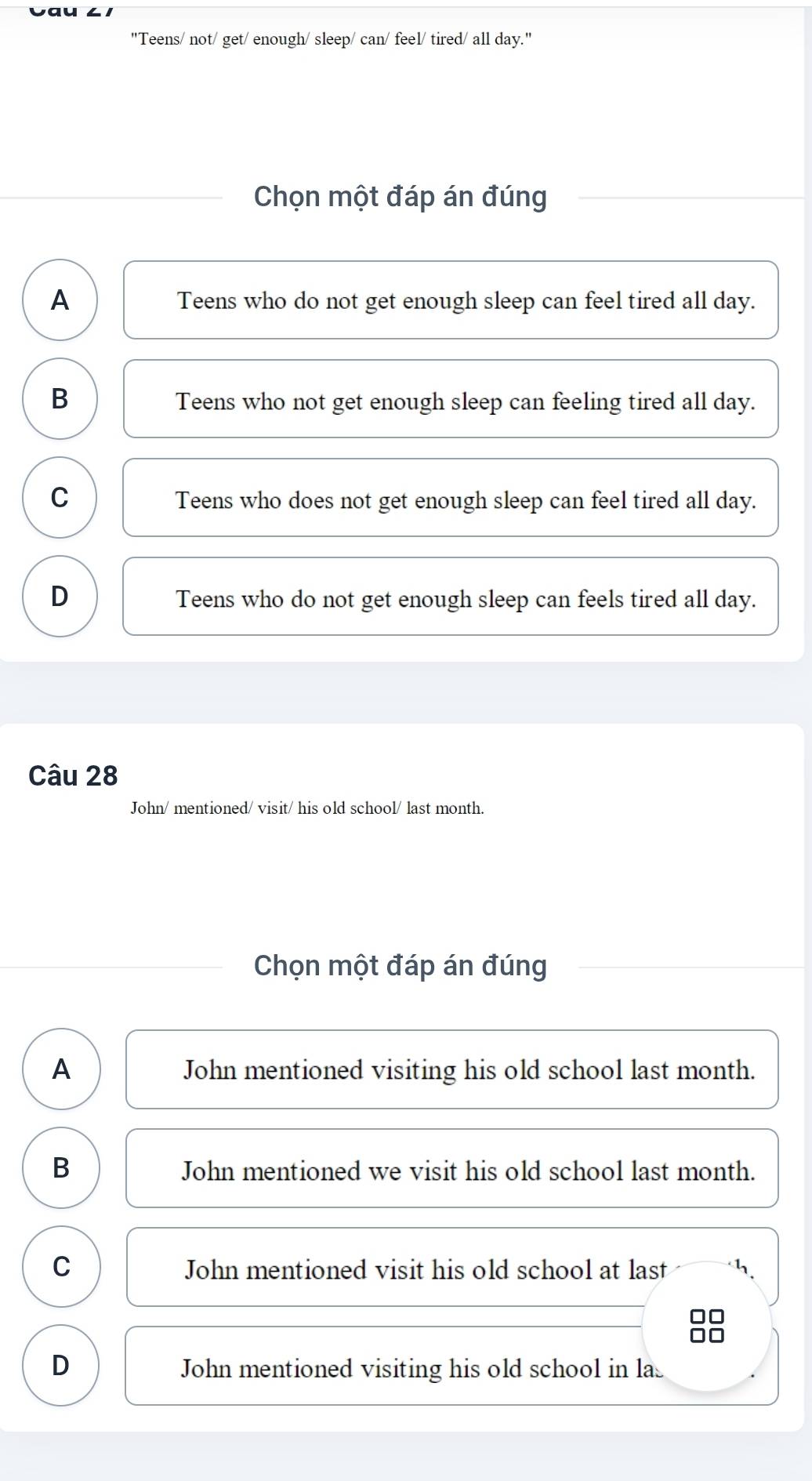 Vau ∠ 1
"Teens/ not/ get/ enough/ sleep/ can/ feel/ tired/ all day."
Chọn một đáp án đúng
A Teens who do not get enough sleep can feel tired all day.
B Teens who not get enough sleep can feeling tired all day.
C
Teens who does not get enough sleep can feel tired all day.
D Teens who do not get enough sleep can feels tired all day.
Câu 28
John/ mentioned/ visit/ his old school/ last month.
Chọn một đáp án đúng
A John mentioned visiting his old school last month.
B John mentioned we visit his old school last month.
C John mentioned visit his old school at last
D John mentioned visiting his old school in la