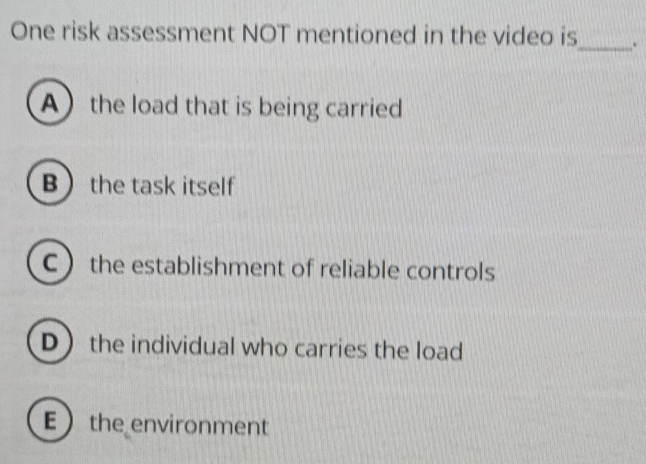 One risk assessment NOT mentioned in the video is
_
A the load that is being carried
B the task itself
C the establishment of reliable controls
D the individual who carries the load
E  the environment