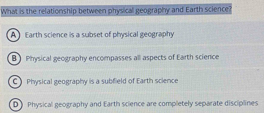 What is the relationship between physical geography and Earth science?
A Earth science is a subset of physical geography
BPhysical geography encompasses all aspects of Earth science
C Physical geography is a subfield of Earth science
D Physical geography and Earth science are completely separate disciplines