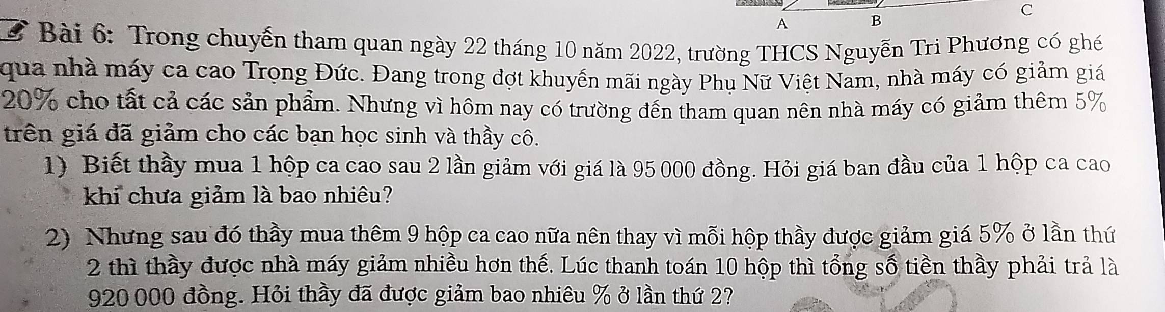 A 
B 
2 Bài 6: Trong chuyến tham quan ngày 22 tháng 10 năm 2022, trường THCS Nguyễn Tri Phương có ghé 
qua nhà máy ca cao Trọng Đức. Đang trong đợt khuyển mãi ngày Phụ Nữ Việt Nam, nhà máy có giảm giá
20% cho tất cả các sản phẩm. Nhưng vì hôm nay có trường đến tham quan nên nhà máy có giảm thêm 5%
trên giá đã giảm cho các bạn học sinh và thầy cô. 
1) Biết thầy mua 1 hộp ca cao sau 2 lần giảm với giá là 95 000 đồng. Hỏi giá ban đầu của 1 hộp ca cao 
khi chưa giảm là bao nhiêu? 
2) Nhưng sau đó thầy mua thêm 9 hộp ca cao nữa nên thay vì mỗi hộp thầy được giảm giá 5% ở lần thứ 
2 thì thầy được nhà máy giảm nhiều hơn thế. Lúc thanh toán 10 hộp thì tổng số tiền thầy phải trả là
920 000 đồng. Hỏi thầy đã được giảm bao nhiêu % ở lần thứ 2?