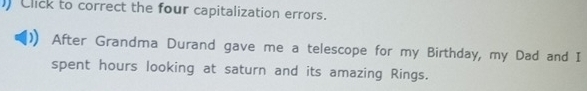 ) Click to correct the four capitalization errors. 
After Grandma Durand gave me a telescope for my Birthday, my Dad and I 
spent hours looking at saturn and its amazing Rings.