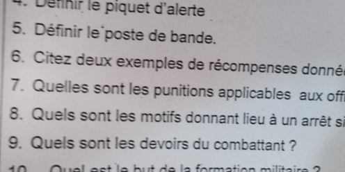 Définir le piquet d'alerte 
5. Définir le poste de bande. 
6. Citez deux exemples de récompenses donnés 
7. Quelles sont les punitions applicables aux off 
8. Quels sont les motifs donnant lieu à un arrêt si 
9. Quels sont les devoirs du combattant ?