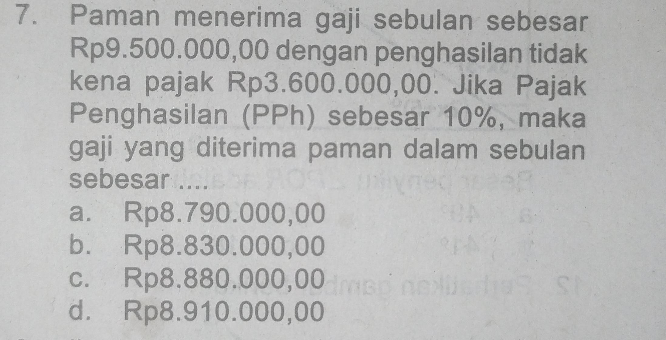 Paman menerima gaji sebulan sebesar
Rp9.500.000,00 dengan penghasilan tidak
kena pajak Rp3.600.000,00. Jika Pajak
Penghasilan (PPh) sebesar 10%, maka
gaji yang diterima paman dalam sebulan
sebesar.....
a. Rp8.790.000,00
b. Rp8.830.000,00
c. Rp8.880.000,00
d. Rp8.910.000,00