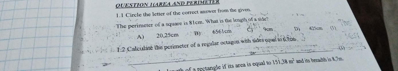 QUESTION 1(AREA AND PERIMETER
1.1 Circle the letter of the correct answer from the given.
The perimeter of a square is 81cm. What is the length of a side?
A) 20,25cm B) 6561cm C 9cm D 425cm (1)
_
1.2 Calculate the perimeter of a regular octagon with sides equal to 6,7cm
(1)
th of a rectangle if its area is equal to 151 ,38m^2 and its breadth is 8,7m.