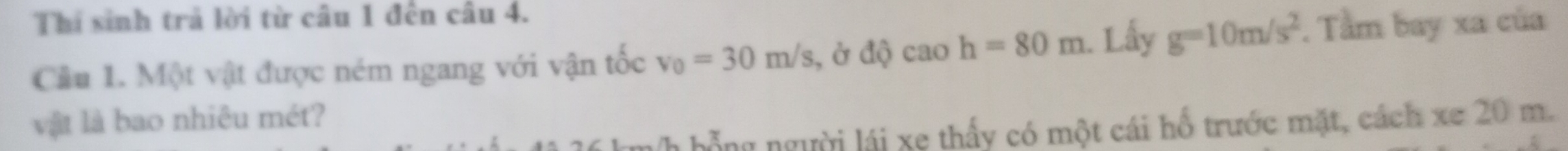 Thí sinh trả lời từ câu 1 đến câu 4. 
Cầu 1. Một vật được ném ngang với vận tốc v_0=30m/s , ở độ cao h=80m. Lấy g=10m/s^2. Tầm bay xa của 
vật là bao nhiêu mét? 
nh hỗng người lái xe thấy có một cái hổ trước mặt, cách xe 20 m.