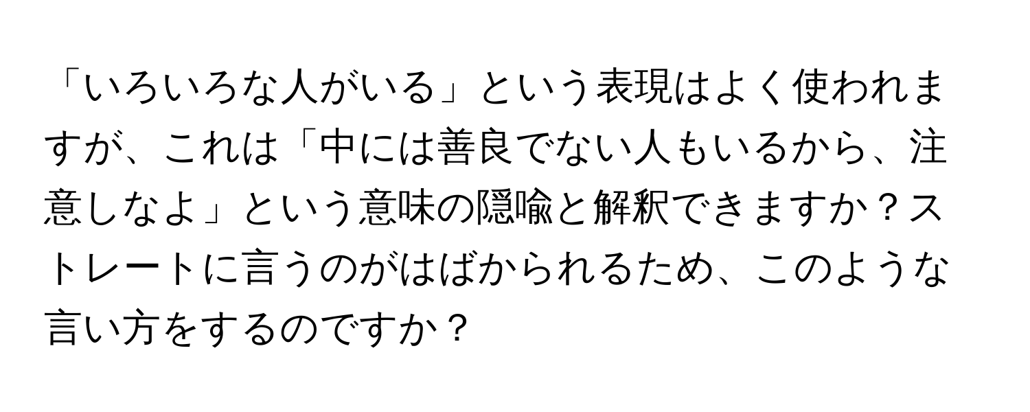 「いろいろな人がいる」という表現はよく使われますが、これは「中には善良でない人もいるから、注意しなよ」という意味の隠喩と解釈できますか？ストレートに言うのがはばかられるため、このような言い方をするのですか？