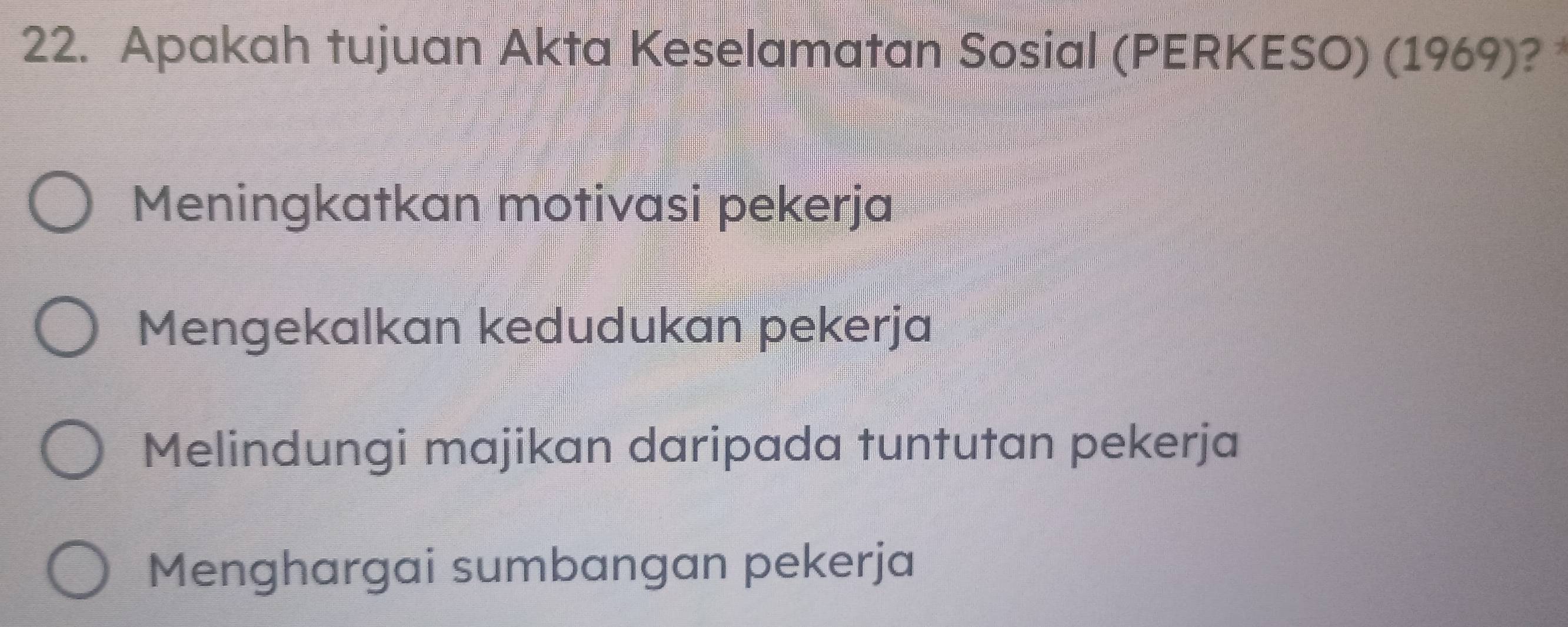 Apakah tujuan Akta Keselamatan Sosial (PERKESO) (1969)?
Meningkatkan motivasi pekerja
Mengekalkan kedudukan pekerja
Melindungi majikan daripada tuntutan pekerja
Menghargai sumbangan pekerja