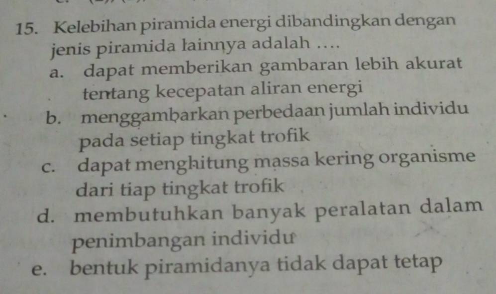 Kelebihan piramida energi dibandingkan dengan
jenis piramida lainnya adalah ….
a. dapat memberikan gambaran lebih akurat
tentang kecepatan aliran energi
b. menggamþarkan perbedaan jumlah individu
pada setiap tingkat trofik
c. dapat menghitung massa kering organisme
dari tiap tingkat trofik
d. membutuhkan banyak peralatan dalam
penimbangan individu
e. bentuk piramidanya tidak dapat tetap