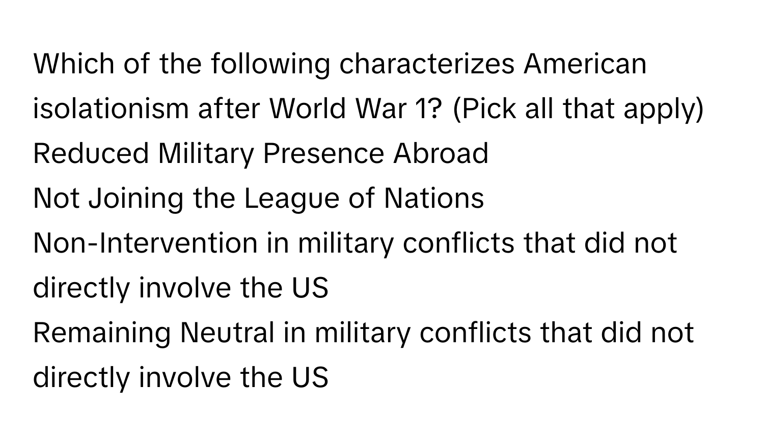 Which of the following characterizes American isolationism after World War 1? (Pick all that apply)
Reduced Military Presence Abroad
Not Joining the League of Nations
Non-Intervention in military conflicts that did not directly involve the US
Remaining Neutral in military conflicts that did not directly involve the US