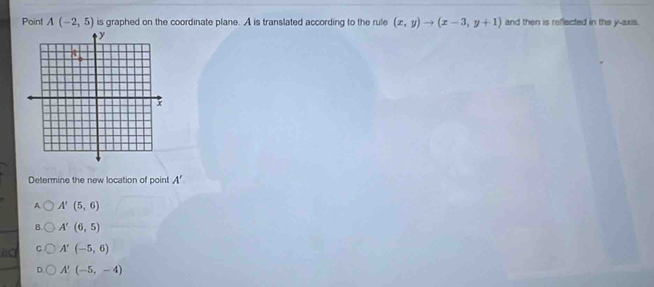 Point A(-2,5) is graphed on the coordinate plane. A is translated according to the rule (x,y)to (x-3,y+1) and then is reflected in the y-axis.
Determine the new location of point A'
A A'(5,6)
B A'(6,5)
a A'(-5,6)
A'(-5,-4)