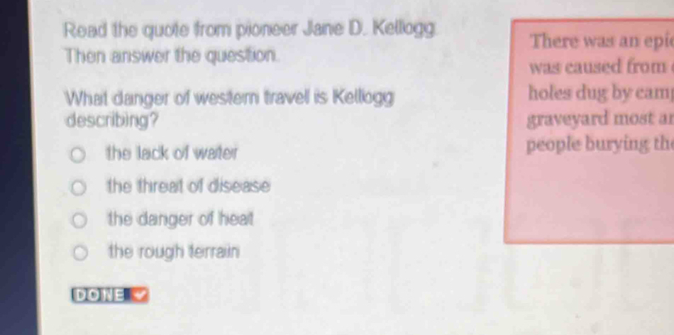 Read the quote from pioneer Jane D. Kellogg
There was an epi
Then answer the question.
was caused from 
What danger of western travell is Kellogg holes dug by cam
describing? graveyard most ar
the lack of water people burying th
the threat of disease
the danger of heat
the rough terrain
DONE