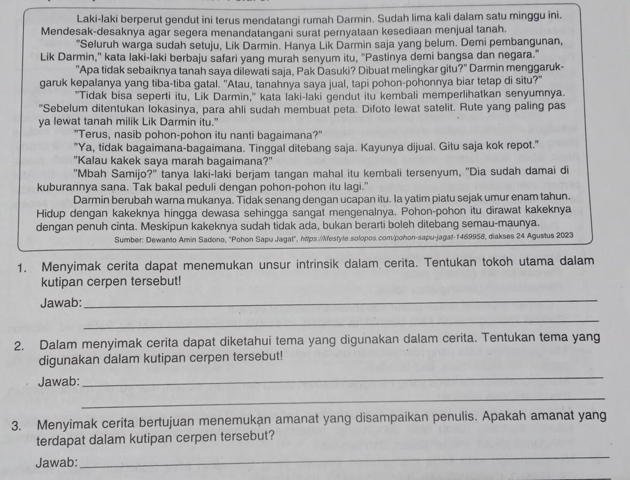 Laki-laki berperut gendut ini terus mendatangi rumah Darmin. Sudah lima kali dalam satu minggu ini.
Mendesak-desaknya agar segera menandatangani surat pernyataan kesediaan menjual tanah.
"Seluruh warga sudah setuju, Lik Darmin. Hanya Lik Darmin saja yang belum. Demi pembangunan,
Lik Darmin," kata laki-laki berbaju safari yang murah senyum itu, "Pastinya demi bangsa dan negara."
"Apa tidak sebaiknya tanah saya dilewati saja, Pak Dasuki? Dibuat melingkar gitu?" Darmin menggaruk-
garuk kepalanya yang tiba-tiba gatal. "Atau, tanahnya saya jual, tapi pohon-pohonnya biar tetap di situ?"
"Tidak bisa seperti itu, Lik Darmin," kata laki-laki gendut itu kembali memperlihatkan senyumnya.
"Sebelum ditentukan lokasinya, para ahli sudah membuat peta. Difoto lewat satelit. Rute yang paling pas
ya lewat tanah milik Lik Darmin itu.”
"Terus, nasib pohon-pohon itu nanti bagaimana?"
"Ya, tidak bagaimana-bagaimana. Tinggal ditebang saja. Kayunya dijual. Gitu saja kok repot."
"Kalau kakek saya marah bagaimana?"
"Mbah Samijo?" tanya laki-laki berjam tangan mahal itu kembali tersenyum, "Dia sudah damai di
kuburannya sana. Tak bakal peduli dengan pohon-pohon itu lagi.”
Darmin berubah warna mukanya. Tidak senang dengan ucapan itu. Ia yatim piatu sejak umur enam tahun.
Hidup dengan kakeknya hingga dewasa sehingga sangat mengenalnya. Pohon-pohon itu dirawat kakeknya
dengan penuh cinta. Meskipun kakeknya sudah tidak ada, bukan berarti boleh ditebang semau-maunya.
Sumber: Dewanto Amin Sadono, "Pohon Sapu Jagat", https://lifestyle.solopos.com/pohon-sapu-jagat-1469958, diakses 24 Agustus 2023
1. Menyimak cerita dapat menemukan unsur intrinsik dalam cerita. Tentukan tokoh utama dalam
kutipan cerpen tersebut!
Jawab:
_
_
2. Dalam menyimak cerita dapat diketahui tema yang digunakan dalam cerita. Tentukan tema yang
digunakan dalam kutipan cerpen tersebut!
Jawab:
_
_
3. Menyimak cerita bertujuan menemukan amanat yang disampaikan penulis. Apakah amanat yang
terdapat dalam kutipan cerpen tersebut?
Jawab:
_