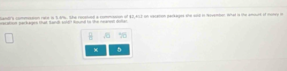 Sandi's commission rate is 5.6%. She received a commission of $2,412 on vacation packages she sold in November. What is the amount of money in 
vacation packages that Sandi sold? Round to the nearest dollar. 
 □ /□   sqrt(□ ) sqrt[□](□ )
× 5