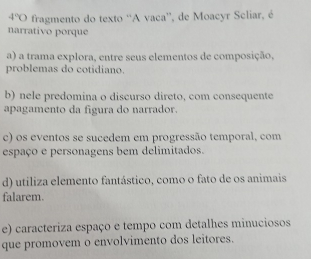 4°O fragmento do texto “A vaca”, de Moacyr Scliar, é
narrativo porque
a) a trama explora, entre seus elementos de composição,
problemas do cotidiano.
b) nele predomina o discurso direto, com consequente
apagamento da figura do narrador.
c) os eventos se sucedem em progressão temporal, com
espaço e personagens bem delimitados.
d) utiliza elemento fantástico, como o fato de os animais
falarem.
e) caracteriza espaço e tempo com detalhes minuciosos
que promovem o envolvimento dos leitores.