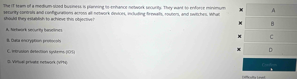 The IT team of a medium-sized business is planning to enhance network security. They want to enforce minimum x A
security controls and configurations across all network devices, including firewalls, routers, and switches. What
should they establish to achieve this objective?
x B
A. Network security baselines
x C
B. Data encryption protocols
C. Intrusion detection systems (IDS)
x D
D. Virtual private network (VPN) Confirm
Difficulty Level: