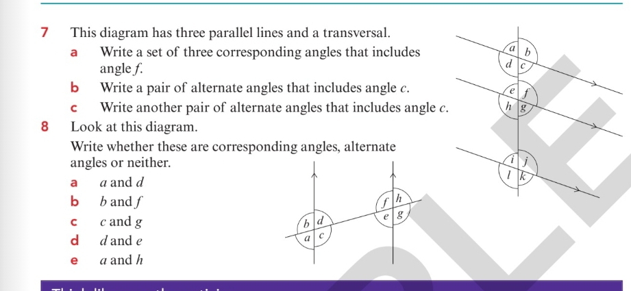 This diagram has three parallel lines and a transversal.
a Write a set of three corresponding angles that includes
angle f.
b Write a pair of alternate angles that includes angle c.
c Write another pair of alternate angles that includes angle c.
8 Look at this diagram.
Write whether these are corresponding angles, alternate
angles or neither. 
a a and d
bù b and f f h
c c and g b d e g
d d and e a C
e a and h