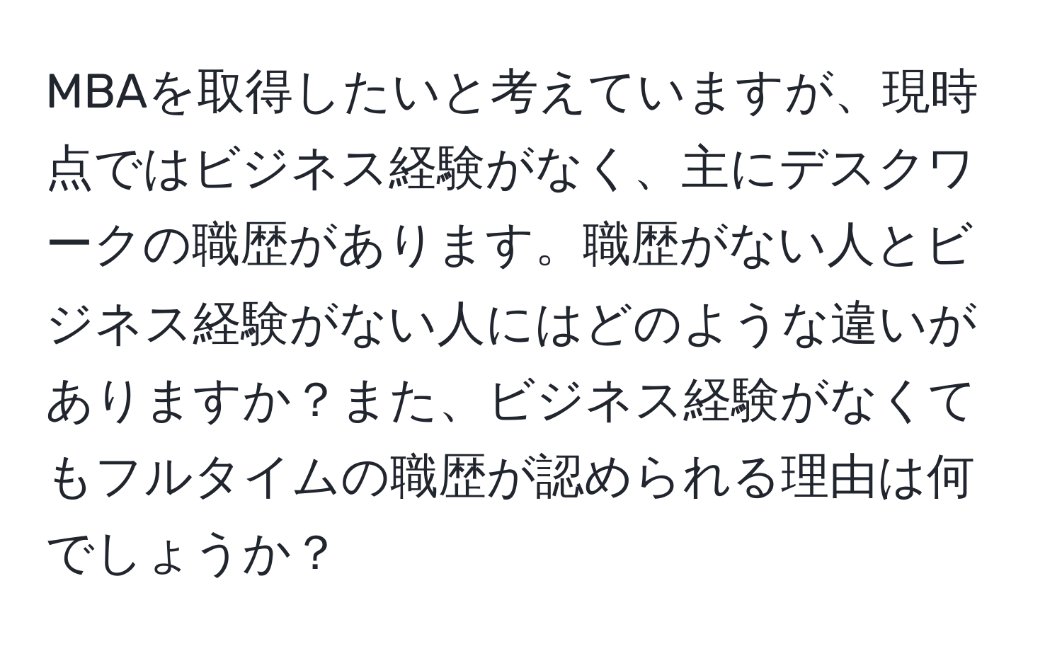 MBAを取得したいと考えていますが、現時点ではビジネス経験がなく、主にデスクワークの職歴があります。職歴がない人とビジネス経験がない人にはどのような違いがありますか？また、ビジネス経験がなくてもフルタイムの職歴が認められる理由は何でしょうか？