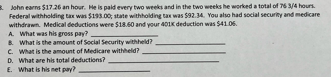 John earns $17.26 an hour. He is paid every two weeks and in the two weeks he worked a total of 76 3/4 hours. 
Federal withholding tax was $193.00; state withholding tax was $92.34. You also had social security and medicare 
withdrawn. Medical deductions were $18.60 and your 401K deduction was $41.06. 
A. What was his gross pay?_ 
B. What is the amount of Social Security withheld?_ 
C. What is the amount of Medicare withheld?_ 
D. What are his total deductions?_ 
E. What is his net pay?_