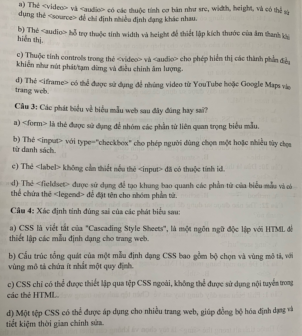 a) Thẻ và có các thuộc tính cơ bản như src, width, height, và có thể sử
dụng thẻ đề chỉ định nhiều định dạng khác nhau.
b) Thẻ hỗ trợ thuộc tính width và height để thiết lập kích thước của âm thanh khi
hiển thị.
c) Thuộc tính controls trong thẻ và cho phép hiển thị các thành phần điều
khiển như nút phát/tạm dừng và điều chỉnh âm lượng.
d) Thẻ có thể được sử dụng để nhúng video từ YouTube hoặc Google Maps vào
trang web.
Câu 3: Các phát biểu về biểu mẫu web sau đây đúng hay sai?
a) là thẻ được sử dụng để nhóm các phần tử liên quan trọng biểu mẫu.
b) Thẻ với type="checkbox" cho phép người dùng chọn một hoặc nhiều tùy chọn
từ danh sách.
c) Thẻ không cần thiết nếu thẻ đã có thuộc tính id.
d) Thẻ được sử dụng để tạo khung bao quanh các phần tử của biểu mẫu và có
thể chứa thẻ để đặt tên cho nhóm phần tử.
Câu 4: Xác định tính đúng sai của các phát biểu sau:
a) CSS là viết tắt của "Cascading Style Sheets", là một ngôn ngữ độc lập với HTML đềể
thiết lập các mẫu định dạng cho trang web.
b) Cấu trúc tổng quát của một mẫu định dạng CSS bao gồm bộ chọn và vùng mô tả, với
vùng mô tả chứa ít nhất một quy định.
c) CSS chỉ có thể được thiết lập qua tệp CSS ngoài, không thể được sử dụng nội tuyển trong
các thẻ HTML.
d) Một tệp CSS có thể được áp dụng cho nhiều trang web, giúp đồng bộ hóa định dạng và
tiết kiệm thời gian chỉnh sửa.