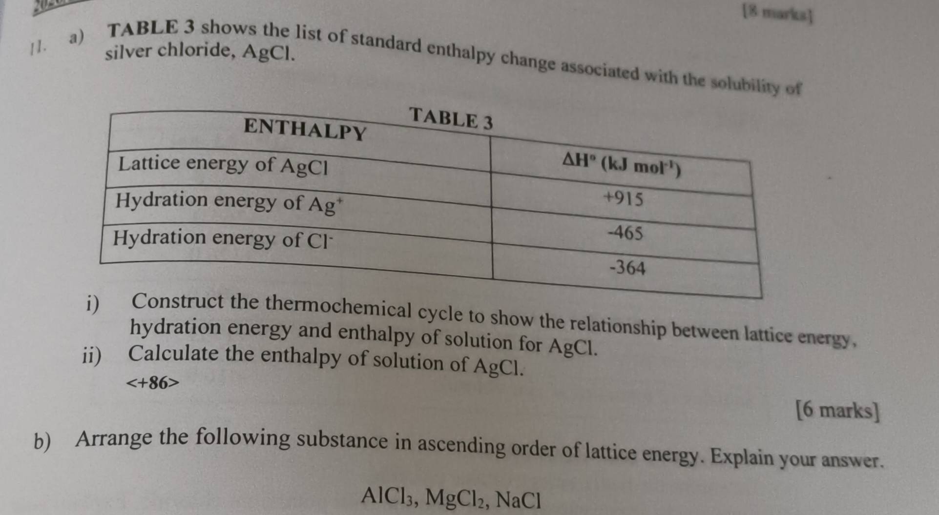 silver chloride, AgCl.
[]. a) TABLE 3 shows the list of standard enthalpy change associated with the solubility of
ical cycle to show the relationship between lattice energy,
hydration energy and enthalpy of solution for AgCl.
ii) Calculate the enthalpy of solution of AgCl.

[6 marks]
b) Arrange the following substance in ascending order of lattice energy. Explain your answer.
AI Cl_3,MgCl_2 , NaCl