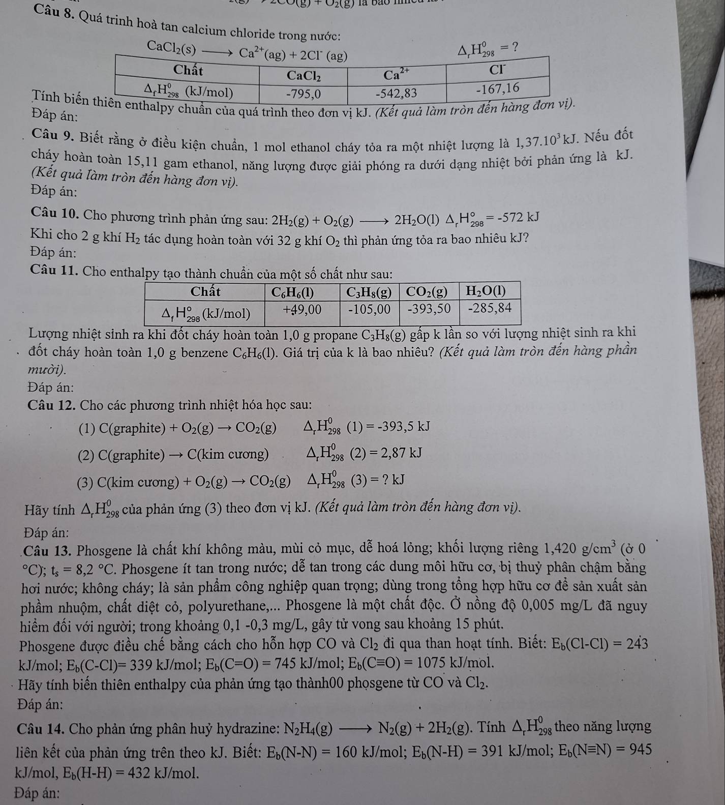 upsilon _(g)+upsilon _2(g)
Câu 8. Quá trinh hoà tan calcium chloride trong nước:
?
Tính biuẩn của quá trình theo đơn vị kJ. (Kết quả làm tròn đ
Đáp án:
Câu 9. Biết rằng ở điều kiện chuẩn, 1 mol ethanol cháy tỏa ra một nhiệt lượng là 1,37.10^3kJ *. Nếu đốt
cháy hoàn toàn 15,11 gam ethanol, năng lượng được giải phóng ra dưới dạng nhiệt bởi phản ứng là kJ.
(Kết quả làm tròn đến hàng đơn vị).
Đáp án:
Câu 10. Cho phương trình phản ứng sau: 2H_2(g)+O_2(g)to 2H_2O(l)△ _rH_(298)°=-572kJ
Khi cho 2 g khí H_2 tác dụng hoàn toàn với 32 g khí O_2 thì phản ứng tỏa ra bao nhiêu kJ?
Đáp án:
Câu 11. Cho enthalpy tạo thành chuẩn của một số chất như sau:
Lượng nhiệt sinh ra khi đốt cháy hoàn toàn 1,0 g propane C_3H_8(g) gấp k lần so với lượng nhiệt sinh ra khi
đốt cháy hoàn toàn 1,0 g benzene C_6H_6(l) 0. Giá trị của k là bao nhiêu? (Kết quả làm tròn đến hàng phần
mười).
Đáp án:
Câu 12. Cho các phương trình nhiệt hóa học sau:
(1) C(graphite) +O_2(g)to CO_2(g) △ _rH_(298)^0(1)=-393,5kJ
(2) C(graphite) → C(kim cương) △ _rH_(298)^0(2)=2,87kJ
(3) C(kim cương) +O_2(g)to CO_2(g) △ _rH_(298)^0(3)=?kJ
Hãy tính △ _rH_(298)^0 của phản ứng (3) theo đơn vị kJ. (Kết quả làm tròn đến hàng đơn vị).
Đáp án:
1Câu 13. Phosgene là chất khí không màu, mùi cỏ mục, dễ hoá lỏng; khối lượng riêng 1,420g/cm^3 (ở 0°C);t_s=8,2°C. Phosgene ít tan trong nước; dễ tan trong các dung môi hữu cơ, bị thuỷ phân chậm bằng
hơi nước; không cháy; là sản phẩm công nghiệp quan trọng; dùng trong tổng hợp hữu cơ để sản xuất sản
phầm nhuộm, chất diệt cỏ, polyurethane,... Phosgene là một chất độc. Ở nồng độ 0,005 mg/L đã nguy
hiểm đối với người; trong khoảng 0,1 -0,3 mg/L, gây tử vong sau khoảng 15 phút.
Phosgene được điều chế bằng cách cho hỗn hợp CO và Cl_2 đi qua than hoạt tính. Biết: E_b(Cl-Cl)=243
kJ/mol; E_b(C-Cl)=339kJ/ /mol; E_b(C=O)=745kJ/ mol; E_b(Cequiv O)=1075 kJ/mol.
Hãy tính biến thiên enthalpy của phản ứng tạo thành00 phosgene từ CO và Cl_2.
Đáp án:
Câu 14. Cho phản ứng phân huỷ hydrazine: N_2H_4(g)to N_2(g)+2H_2(g). Tính △ _rH_(298)^0 theo năng lượng
liên kết của phản ứng trên theo kJ. Biết: E_b(N-N)=160kJ/m ɔl; E_b(N-H)=391 kJ/mol; E_b(Nequiv N)=945
kJ/mol, E_b(H-H)=432kJ/mol.
Đáp án: