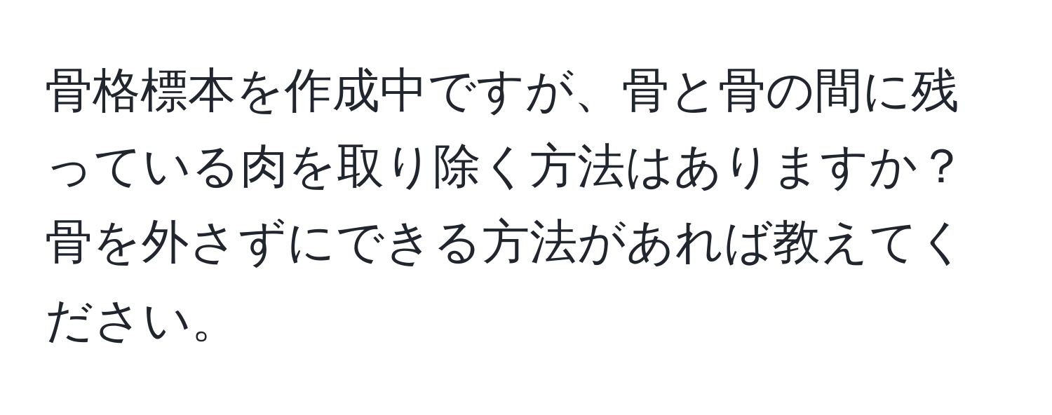 骨格標本を作成中ですが、骨と骨の間に残っている肉を取り除く方法はありますか？骨を外さずにできる方法があれば教えてください。