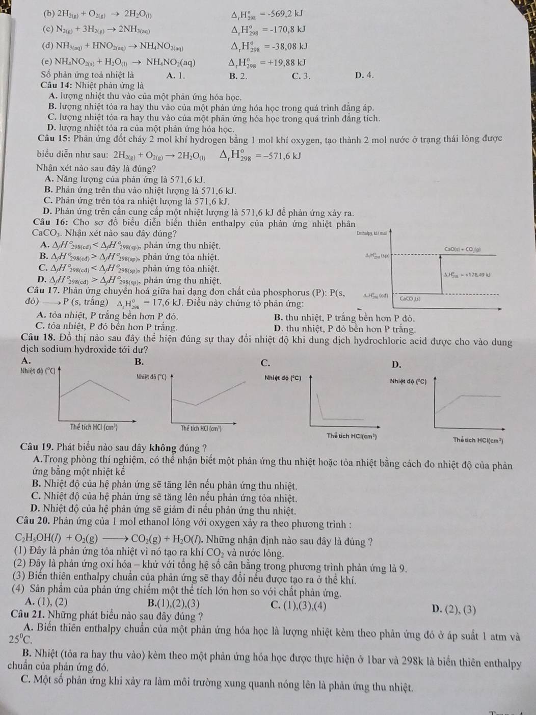 (b) 2H_2(g)+O_2(g)to 2H_2O_(l) D, H_(298)°=-569,2kJ
(c) N_2(g)+3H_2(g)to 2NH_3(aq) H_(298)°=-170,8kJ
(d) NH_3(aq)+HNO_2(aq)to NH_4NO_2(aq) _r^((circ)H_(298)°=-38,08kJ
(e) NH_4)NO_2(s)+H_2O_(l)to NH_4NO_2(aq) ^ H_(298)°=+19,88kJ
Số phản ứng toả nhiệt là A. 1. B. 2. C. 3. D. 4.
Câu 14: Nhiệt phản ứng là
A. lượng nhiệt thu vào của một phản ứng hóa học.
B. lượng nhiệt tỏa ra hay thu vào của một phản ứng hóa học trong quá trình đăng áp.
C. lượng nhiệt tỏa ra hay thu vào của một phản ứng hóa học trong quá trình đẳng tích.
D. lượng nhiệt tỏa ra của một phản ứng hóa học.
Câu 15: Phản ứng đốt cháy 2 mol khí hydrogen bằng 1 mol khí oxygen, tạo thành 2 mol nước ở trạng thái lỏng được
biểu diễn như sau: 2H_2(g)+O_2(g)to 2H_2O_(l) △ _rH_(298)^o=-571,6kJ
Nhận xét nào sau đây là đúng?
A. Năng lượng của phản ứng là 571,6 kJ.
B. Phản ứng trên thu vào nhiệt lượng là 571,6 kJ.
C. Phản ứng trên tỏa ra nhiệt lượng là 571,6 kJ.
D. Phản ứng trên cần cung cấp một nhiệt lượng là 571,6 kJ để phản ứng xảy ra.
Câu 16: Cho sơ đồ biểu diễn biển thiên enthalpy của phản ứng nhiệt phân
CaCO_3 3. Nhận xét nào sau đây đúng?
Enthalpy, kJ/ mai
A. △ H_2 98(cd) 298(sp), phản ứng thu nhiệt. CaC (r)+CO_2(g)
B. △ _fH_2^((circ) 98(cđ) △ _f)H 298(sp), phản ứng tỏa nhiệt. Δ;H_, (sp)
C. △ H° 98(cđ) 298(sp), phản ứng tỏa nhiệt.
△ _1H_(20)°=+178.49kJ
D. △ H_2^((circ) 98(cđ) △ _f)H° 298(sp), phản ứng thu nhiệt.
Câu 17. Phản ứng chuyển hoá giữa hai dạng đơn chất của phosphorus (P): P(s, △ ,H''(cd) CaCO,(s)
đó) _) P (s, trắng) △ _rH_(298)^0=17,6kJ. *. Điều này chứng tỏ phản ứng:
A. tỏa nhiệt, P trắng bền hơn P đỏ. B. thu nhiệt, P trắng bền hơn P đỏ.
C. tỏa nhiệt, P đỏ bền hơn P trắng. D. thu nhiệt, P đỏ bên hơn P trăng.
Câu 18. Đồ thị nào sau đây thể hiện đúng sự thay đổi nhiệt độ khi dung dịch hydrochloric acid được cho vào dung
dịch sodium hydroxide tới dư?
A.
B.
C.
D.
NhiệtNhiệt độ (°C) Nhiệt độ (°C)
Thể tích HCl(cm²)
Câu 19. Phát biểu nào sau đây không đúng ?
A.Trong phòng thí nghiệm, có thể nhận biết một phản ứng thu nhiệt hoặc tỏa nhiệt bằng cách đo nhiệt độ của phản
ứng bằng một nhiệt kế
B. Nhiệt độ của hệ phản ứng sẽ tăng lên nếu phản ứng thu nhiệt.
C. Nhiệt độ của hệ phản ứng sẽ tăng lên nếu phản ứng tỏa nhiệt.
D. Nhiệt độ của hệ phản ứng sẽ giảm đi nếu phản ứng thu nhiệt.
Câu 20. Phản ứng của 1 mol ethanol lỏng với oxygen xảy ra theo phương trình :
C_2H_5OH(l)+O_2(g)to CO_2(g)+H_2O(l) 1. Những nhận định nào sau đây là đúng ?
(1) Đây là phản ứng tỏa nhiệt vì nó tạo ra khí CO_2 và nước lỏng.
(2) Đây là phản ứng oxi hóa - khử với tổng hệ số cân bằng trong phương trình phản ứng là 9.
(3) Biển thiên enthalpy chuẩn của phản ứng sẽ thay đổi nếu được tạo ra ở thể khí.
(4) Sản phẩm của phản ứng chiếm một thể tích lớn hơn so với chất phản ứng.
A. (1), (2) B.(1),(2),(3) C. (1) ,(3),(4 D. (2), (3)
Câu 21. Những phát biểu nào sau đây đúng ?
A. Biến thiên enthalpy chuẩn của một phản ứng hóa học là lượng nhiệt kẻm theo phản ứng đó ở áp suất 1 atm và
25^0C.
B. Nhiệt (tỏa ra hay thu vào) kèm theo một phản ứng hóa học được thực hiện ở 1bar và 298k là biển thiên enthalpy
chuẩn của phản ứng đó,
C. Một số phản ứng khi xảy ra làm môi trường xung quanh nóng lên là phản ứng thu nhiệt.