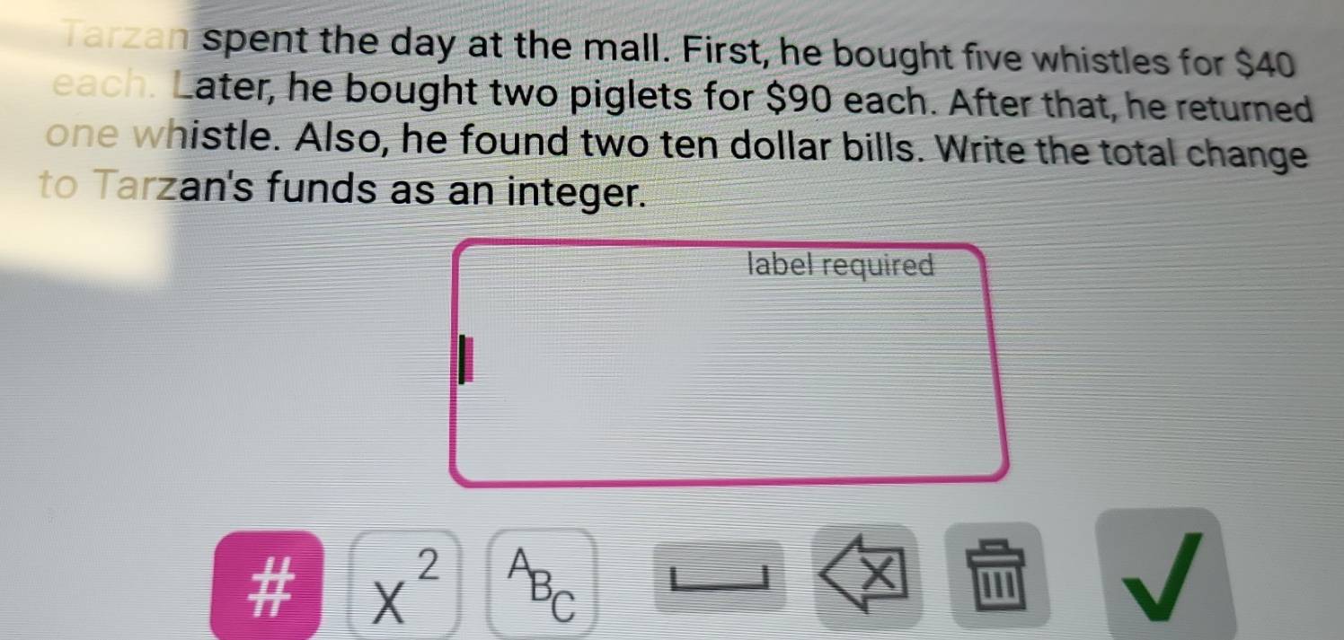 Tarzan spent the day at the mall. First, he bought five whistles for $40
each. Later, he bought two piglets for $90 each. After that, he returned 
one whistle. Also, he found two ten dollar bills. Write the total change 
to Tarzan's funds as an integer. 
label required 
# X^2 A
BC
X