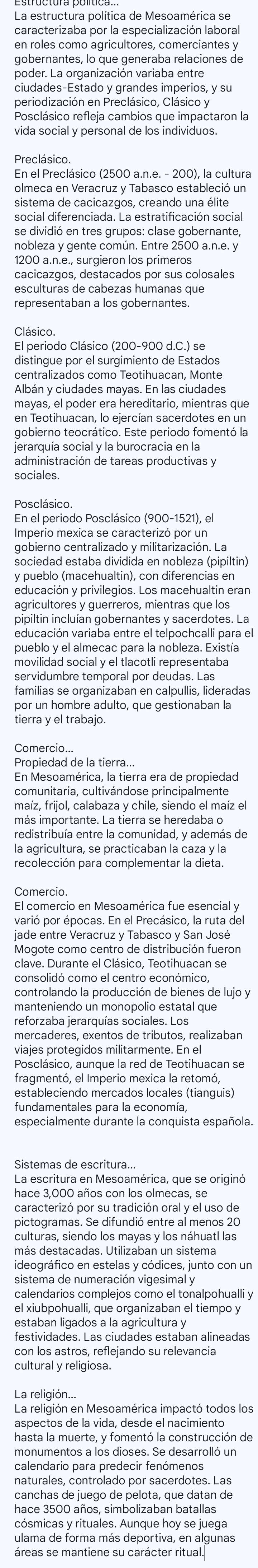 La estructura política de Mesoamérica se
caracterizaba por la especialización laboral
en roles como agricultores, comerciantes y
gobernantes, lo que generaba relaciones de
poder. La organización variaba entre
ciudades-Estado y grandes imperios, y su
periodización en Preclásico, Clásico y
Posclásico refleja cambios que impactaron la
vida social y personal de los individuos.
Preclásico.
En el Preclásico (2500 a.n.e. - 200), la cultura
olmeca en Veracruz y Tabasco estableció un
sistema de cacicazgos, creando una élite
social diferenciada. La estratificación social
se dividió en tres grupos: clase gobernante,
nobleza y gente común. Entre 2500 a.n.e. y
1200 a.n.e., surgieron los primeros
cacicazgos, destacados por sus colosales
Clásico
El periodo Clásico (200-900 d.C.) se
distingue por el surgimiento de Estados
centralizados como Teotihuacan, Monte
Albán y ciudades mayas. En las ciudades
mayas, el poder era hereditario, mientras que
en Teotihuacan, lo ejercían sacerdotes en un
gobierno teocrático. Este periodo fomentó la
jerarquía social y la burocracia en la
administración de tareas productivas y
sociales.
Posclásico.
En el periodo Posclásico (900-1521), el
Imperio mexica se caracterizó por un
gobierno centralizado y militarización. La
sociedad estaba dividida en nobleza (pipiltin)
y pueblo (macehualtin), con diferencias en
educación y privilegios. Los macehualtin eran
agricultores y guerreros, mientras que los
pipiltin incluían gobernantes y sacerdotes. La
educación variaba entre el telpochcalli para el
pueblo y el almecac para la nobleza. Existía
movilidad social y el tlacotli representaba
servidumbre temporal por deudas. Las
familias se organizaban en calpullis, lideradas
por un hombre adulto, que gestionaban la
tierra y el trabajó
Comercio...
Propiedad de la tierra.
En Mesoamérica, la tierra era de propiedad
comunitaria, cultivándose principalmente
maíz, frijol, calabaza y chile, siendo el maíz el
más importante. La tierra se heredaba o
redistribuía entre la comunidad, y además de
la agricultura, se practicaban la caza y la
recolección para complementar la dieta
Comercio.
El comercio en Mesoamérica fue esencial y
varió por épocas. En el Precásico, la ruta del
jade entre Veracruz y Tabasco y San José
Mogote como centro de distribución fueron
clave. Durante el Clásico, Teotihuacan se
consolidó como el centro económico,
controlando la producción de bienes de lujo y
manteniendo un monopolio estatal que
reforzaba jerarquías sociales. Los
mercaderes, exentos de tributos, realizaban
viajes protegidos militarmente. En el
Posclásico, aunque la red de Teotihuacan se
fragmentó, el Imperio mexica la retomó,
estableciendo mercados locales (tianguis)
fundamentales para la economía,
especialmente durante la conquista española.
Sistemas de escritura...
La escritura en Mesoamérica, que se originó
caracterizó por su tradición oral y el uso de
pictogramas. Se difundió entre al menos 20
culturas, siendo los mayas y los náhuatl las
más destacadas. Utilizaban un sistema
ideográfico en estelas y códices, junto con un
sistema de numeración vigesimal y
calendarios complejos como el tonalpohualli y
el xiubpohualli, que organizaban el tiempo y
estaban ligados a la agricultura y
festividades. Las ciudades estaban alineadas
con los astros, reflejando su relevancia
cultural y religiosa.
La religión..
La religión en Mesoamérica impactó todos los
aspectos de la vida, desde el nacimiento
hasta la muerte, y fomentó la construcción de
monumentos a los dioses. Se desarrolló un
calendario para predecir fenómenos
naturales, controlado por sacerdotes. Las
canchas de juego de pelota, que datan de
hace 3500 años, simbolizaban batallas
cósmicas y rituales. Aunque hoy se juega
ulama de forma más deportiva, en algunas
áreas se mantiene su carácter ritual.