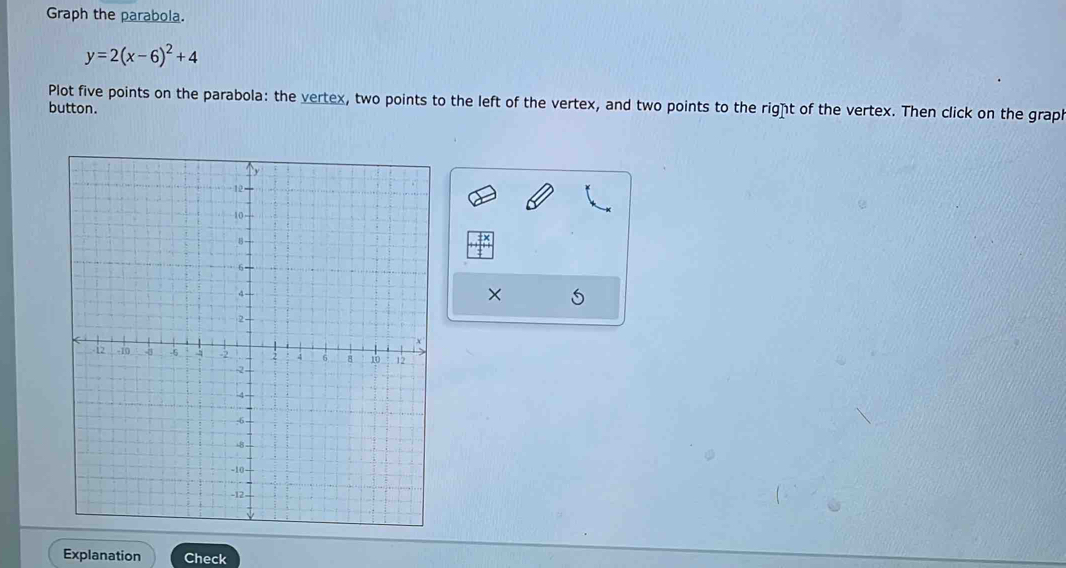 Graph the parabola.
y=2(x-6)^2+4
Plot five points on the parabola: the vertex, two points to the left of the vertex, and two points to the right of the vertex. Then click on the graph 
button. 
× 
Explanation Check