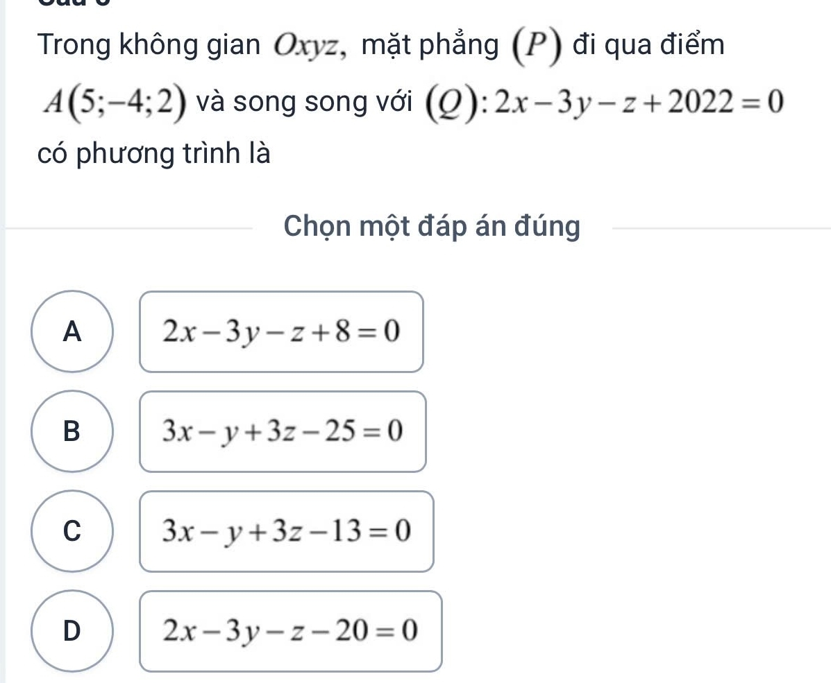 Trong không gian Oxyz, mặt phẳng (P) đi qua điểm
A(5;-4;2) và song song với (Q):2x-3y-z+2022=0
có phương trình là
Chọn một đáp án đúng
A
2x-3y-z+8=0
B
3x-y+3z-25=0
C 3x-y+3z-13=0
D
2x-3y-z-20=0