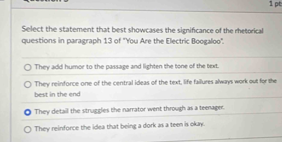 Select the statement that best showcases the significance of the rhetorical
questions in paragraph 13 of "You Are the Electric Boogaloo".
They add humor to the passage and lighten the tone of the text.
They reinforce one of the central ideas of the text, life failures always work out for the
best in the end
They detail the struggles the narrator went through as a teenager.
They reinforce the idea that being a dork as a teen is okay.