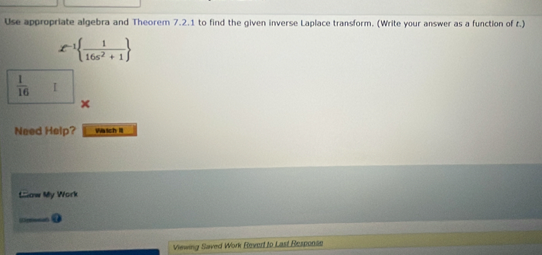 Use appropriate algebra and Theorem 7.2.1 to find the given inverse Laplace transform. (Write your answer as a function of t.)
x^(-1)  1/16s^2+1 
 1/16  I 
Need Help? Watch It 
Mow My Work 
Viewing Saved Work Revert to Last Response